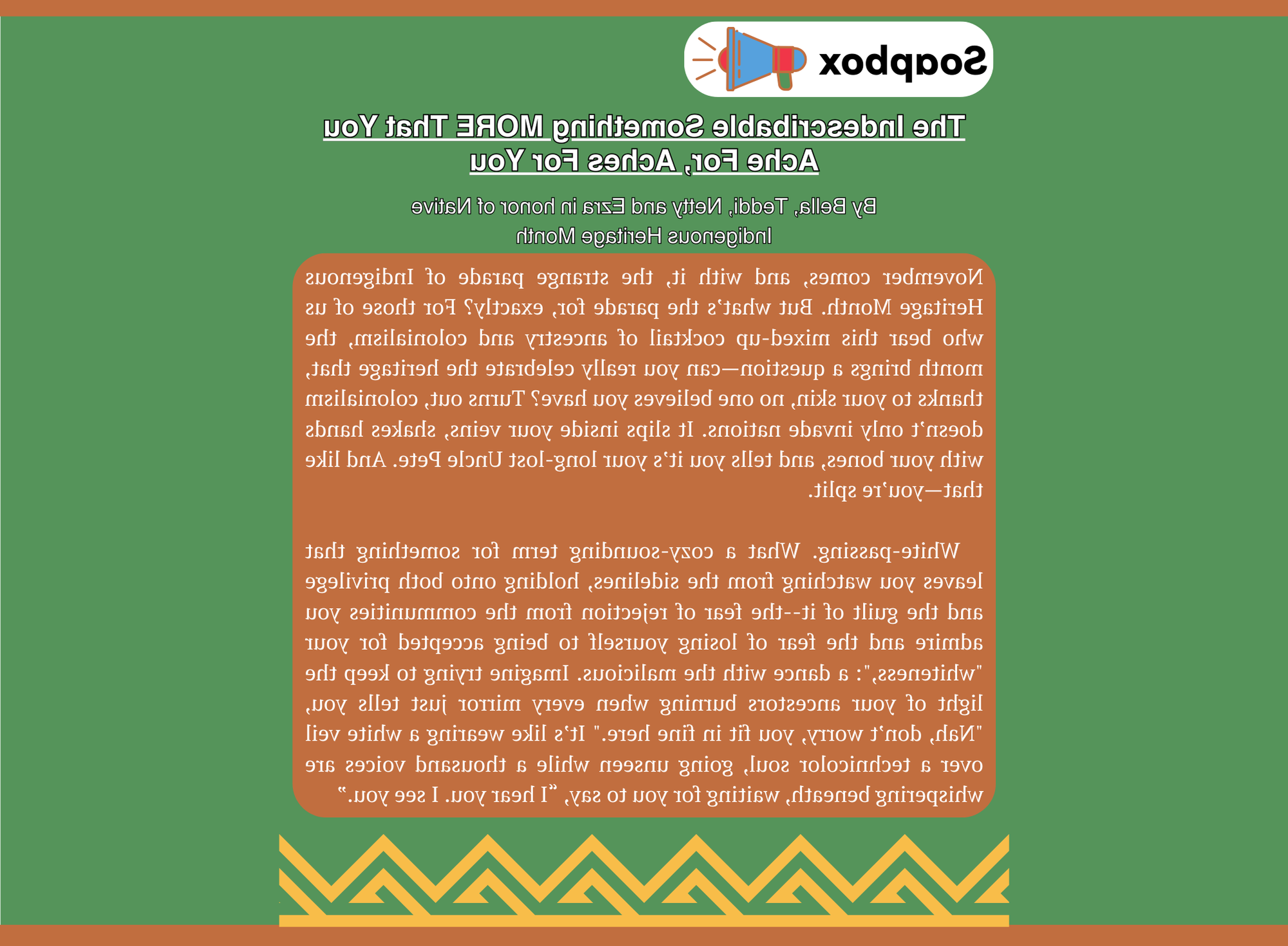 Soapbox article titled 'The Indescribable Something MORE That You Ache For, Aches For You' by Bella, Teddi, Netty, and Ezra in honor of Native Indigenous Heritage Month, displayed on a green background with a decorative border at the bottom. The article explores themes of Indigenous Heritage Month, identity, white-passing privilege, and the internal conflict of belonging and exclusion. The text speaks to the complexities of mixed heritage, the feeling of being split between identities, and the struggle of carrying both ancestral pride and the perception of 'fitting in.' It describes 'white-passing' as a double-edged term that brings both privilege and guilt, symbolized by wearing a 'white veil over a technicolor soul.' The piece is deeply reflective and uses vivid metaphors to convey the emotional weight of these experiences.